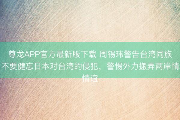 尊龙APP官方最新版下载 周锡玮警告台湾同族：不要健忘日本对台湾的侵犯，警惕外力搬弄两岸情谊