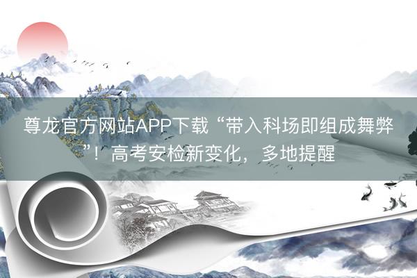 尊龙官方网站APP下载 “带入科场即组成舞弊”！高考安检新变化，多地提醒