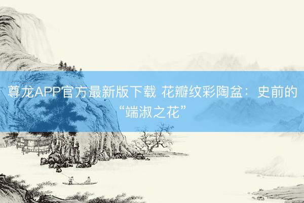 尊龙APP官方最新版下载 花瓣纹彩陶盆：史前的“端淑之花”
