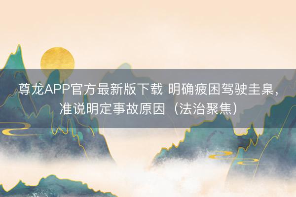 尊龙APP官方最新版下载 明确疲困驾驶圭臬，准说明定事故原因（法治聚焦）