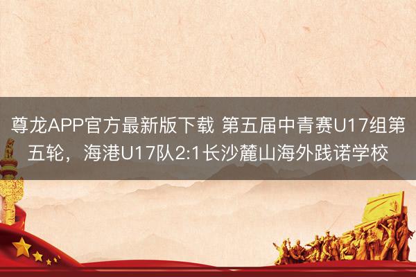 尊龙APP官方最新版下载 第五届中青赛U17组第五轮，海港U17队2:1长沙麓山海外践诺学校