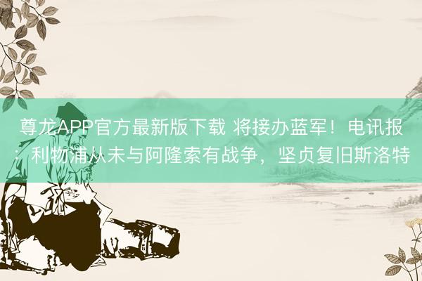 尊龙APP官方最新版下载 将接办蓝军！电讯报：利物浦从未与阿隆索有战争，坚贞复旧斯洛特
