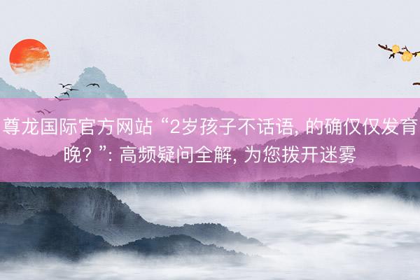 尊龙国际官方网站 “2岁孩子不话语， 的确仅仅发育晚? ”: 高频疑问全解， 为您拨开迷雾