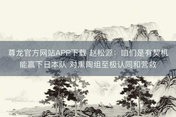 尊龙官方网站APP下载 赵松源：咱们是有契机能赢下日本队 对熏陶组至极认同和营救