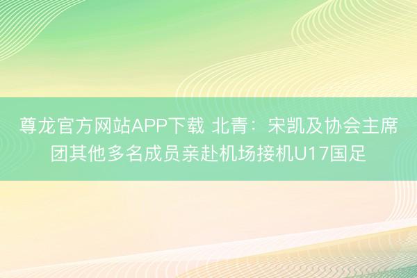 尊龙官方网站APP下载 北青：宋凯及协会主席团其他多名成员亲赴机场接机U17国足