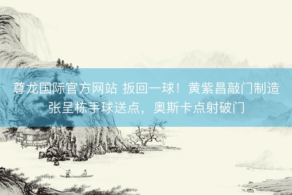 尊龙国际官方网站 扳回一球！黄紫昌敲门制造张呈栋手球送点，奥斯卡点射破门