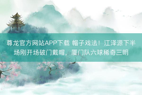 尊龙官方网站APP下载 帽子戏法！江泽源下半场刚开场破门戴帽，厦门队六球稀奇三明
