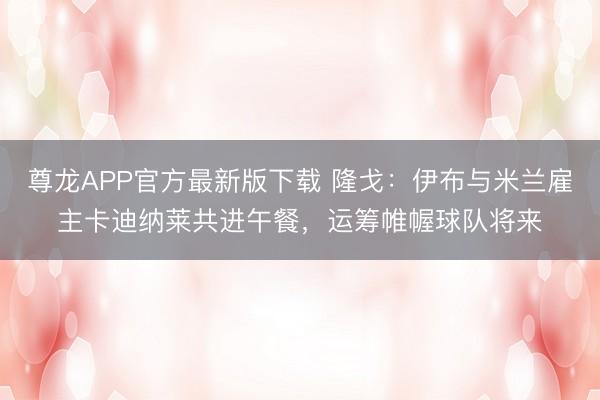 尊龙APP官方最新版下载 隆戈：伊布与米兰雇主卡迪纳莱共进午餐，运筹帷幄球队将来