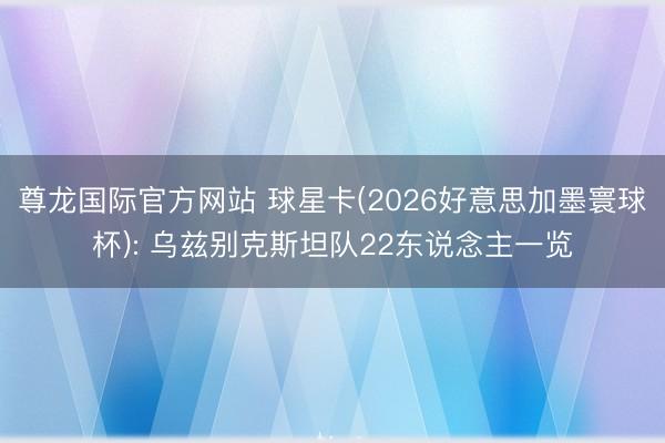尊龙国际官方网站 球星卡(2026好意思加墨寰球杯): 乌兹别克斯坦队22东说念主一览
