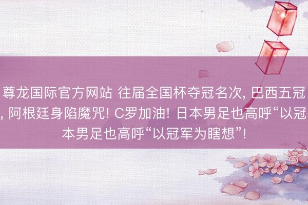 尊龙国际官方网站 往届全国杯夺冠名次， 巴西五冠! 梅西老矣， 阿根廷身陷魔咒! C罗加油! 日本男足也高呼“以冠军为瞎想”!