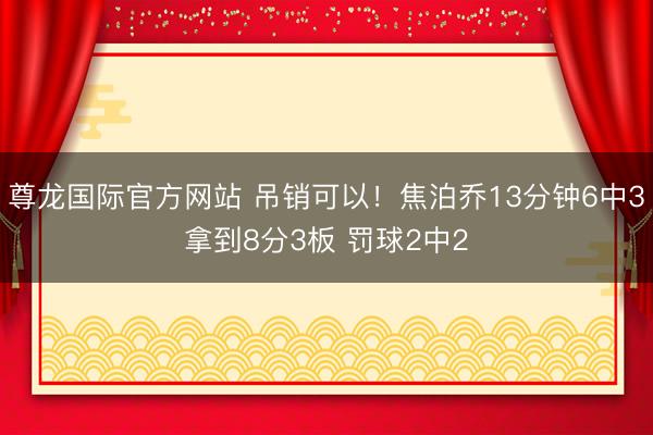尊龙国际官方网站 吊销可以！焦泊乔13分钟6中3拿到8分3板 罚球2中2