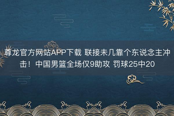 尊龙官方网站APP下载 联接未几靠个东说念主冲击！中国男篮全场仅9助攻 罚球25中20