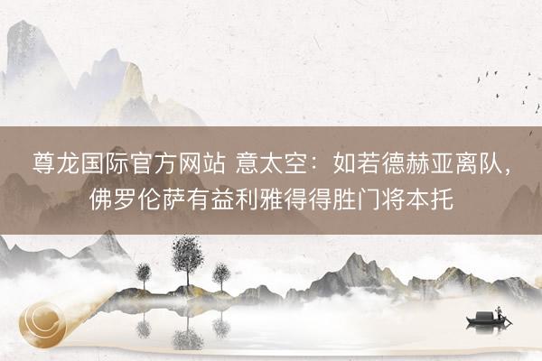 尊龙国际官方网站 意太空:如若德赫亚离队,佛罗伦萨有益利雅得得胜门将本托