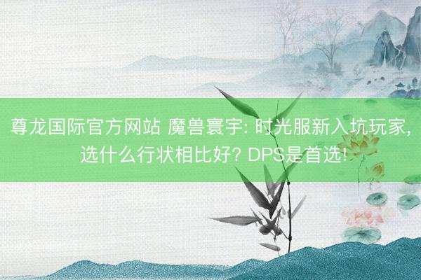 尊龙国际官方网站 魔兽寰宇: 时光服新入坑玩家， 选什么行状相比好? DPS是首选!