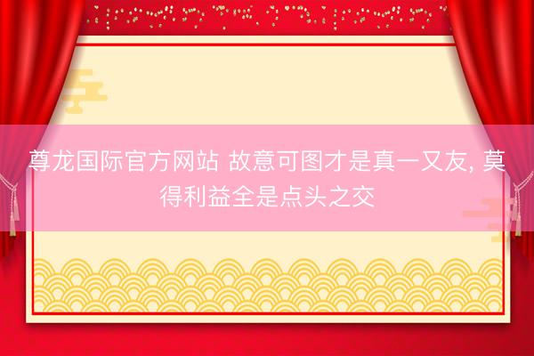 尊龙国际官方网站 故意可图才是真一又友， 莫得利益全是点头之交