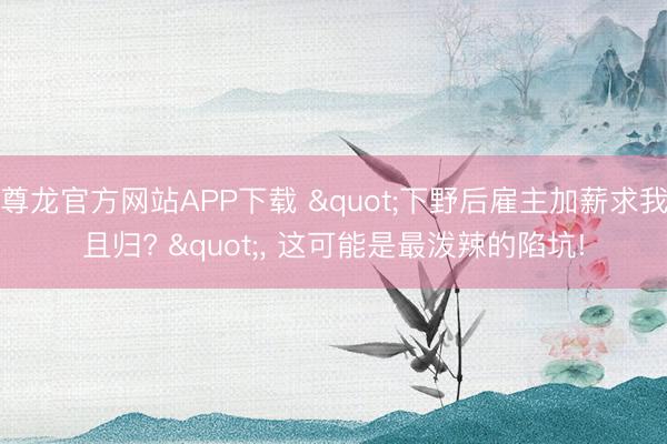 尊龙官方网站APP下载 "下野后雇主加薪求我且归? ", 这可能是最泼辣的陷坑!