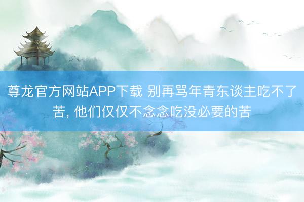 尊龙官方网站APP下载 别再骂年青东谈主吃不了苦， 他们仅仅不念念吃没必要的苦