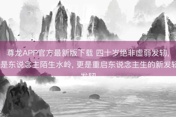 尊龙APP官方最新版下载 四十岁绝非虚弱发轫， 是东说念主陌生水岭， 更是重启东说念主生的新发轫