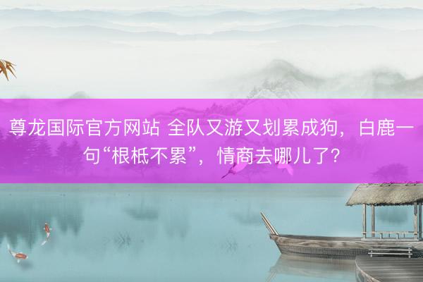 尊龙国际官方网站 全队又游又划累成狗，白鹿一句“根柢不累”，情商去哪儿了？