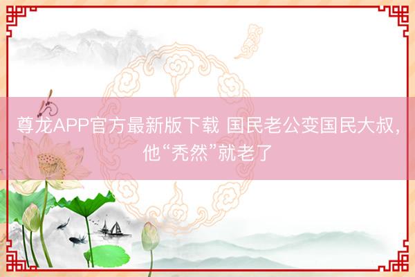 尊龙APP官方最新版下载 国民老公变国民大叔，他“秃然”就老了