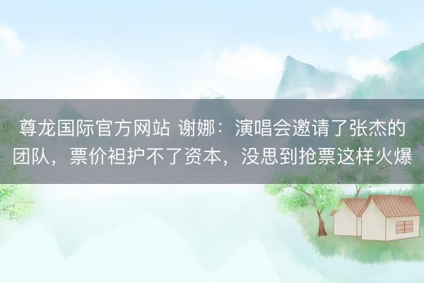 尊龙国际官方网站 谢娜：演唱会邀请了张杰的团队，票价袒护不了资本，没思到抢票这样火爆