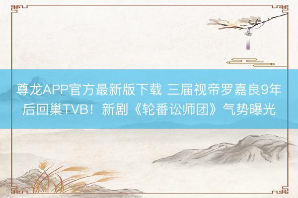 尊龙APP官方最新版下载 三届视帝罗嘉良9年后回巢TVB！新剧《轮番讼师团》气势曝光