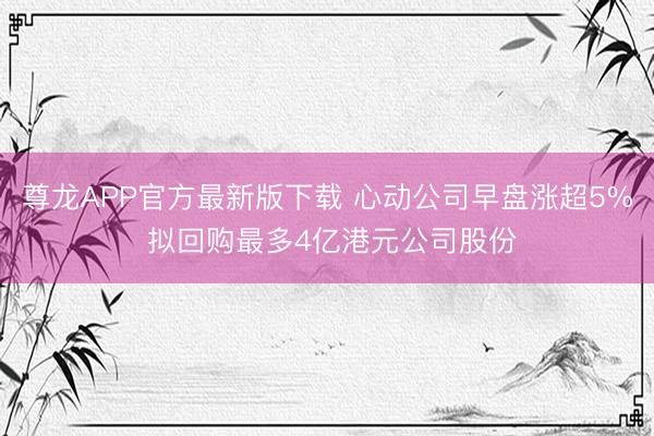 尊龙APP官方最新版下载 心动公司早盘涨超5% 拟回购最多4亿港元公司股份