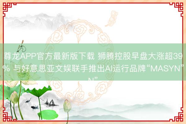 尊龙APP官方最新版下载 狮腾控股早盘大涨超39% 与好意思亚文娱联手推出AI运行品牌“MASYN”
