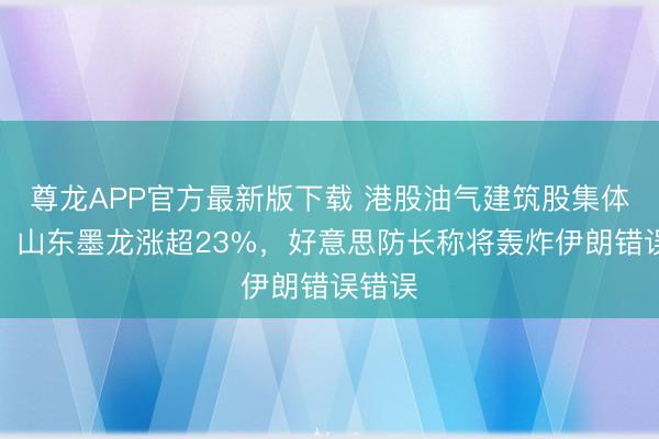 尊龙APP官方最新版下载 港股油气建筑股集体大涨，山东墨龙涨超23%，好意思防长称将轰炸伊朗错误错误
