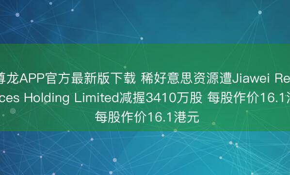 尊龙APP官方最新版下载 稀好意思资源遭Jiawei Resources Holding Limited减握3410万股 每股作价16.1港元