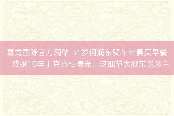 尊龙国际官方网站 51岁何润东骑车带妻买早餐！成婚10年丁克真相曝光，这细节太戳东说念主