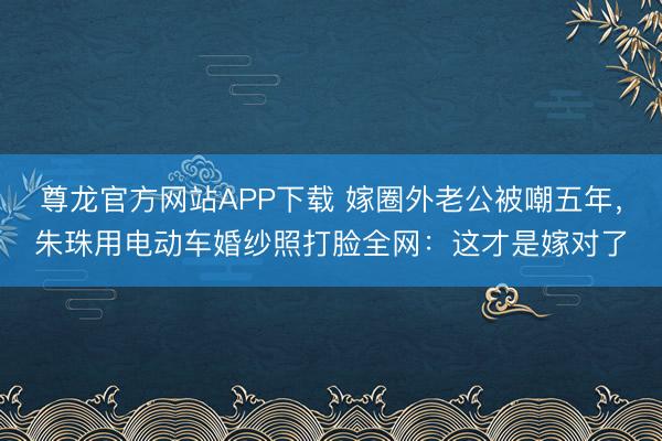 尊龙官方网站APP下载 嫁圈外老公被嘲五年，朱珠用电动车婚纱照打脸全网：这才是嫁对了
