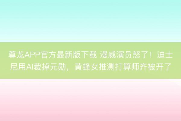 尊龙APP官方最新版下载 漫威演员怒了！迪士尼用AI裁掉元勋，黄蜂女推测打算师齐被开了