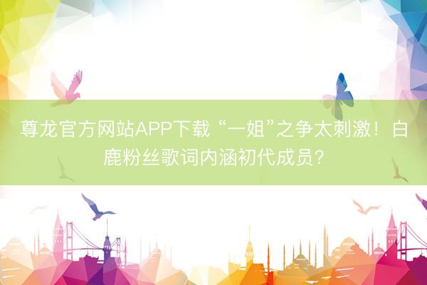 尊龙官方网站APP下载 “一姐”之争太刺激！白鹿粉丝歌词内涵初代成员？
