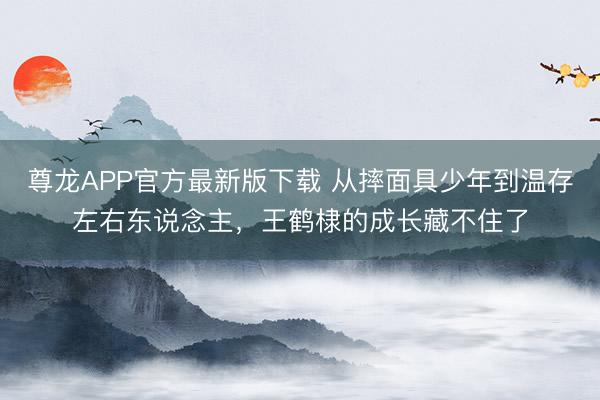 尊龙APP官方最新版下载 从摔面具少年到温存左右东说念主，王鹤棣的成长藏不住了