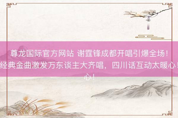 尊龙国际官方网站 谢霆锋成都开唱引爆全场！经典金曲激发万东谈主大齐唱，四川话互动太暖心！