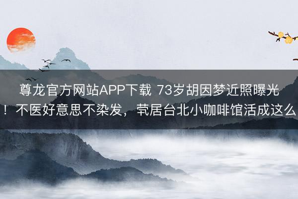 尊龙官方网站APP下载 73岁胡因梦近照曝光！不医好意思不染发，茕居台北小咖啡馆活成这么