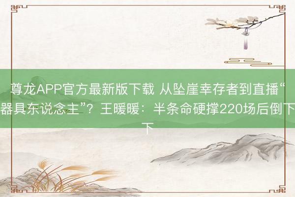 尊龙APP官方最新版下载 从坠崖幸存者到直播“器具东说念主”?王暖暖:半条命硬撑220场后倒下