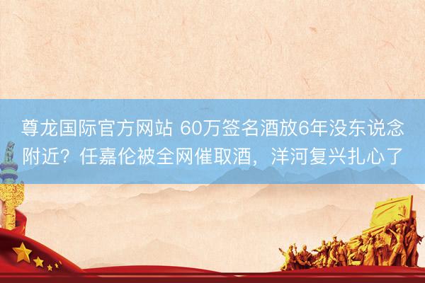 尊龙国际官方网站 60万签名酒放6年没东说念附近？任嘉伦被全网催取酒，洋河复兴扎心了