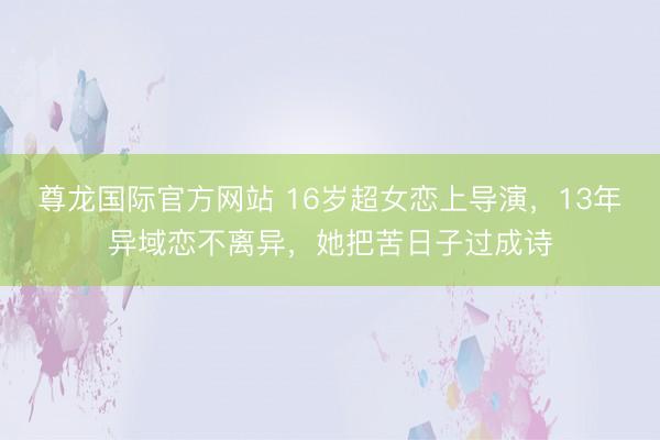 尊龙国际官方网站 16岁超女恋上导演，13年异域恋不离异，她把苦日子过成诗