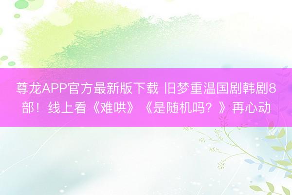 尊龙APP官方最新版下载 旧梦重温国剧韩剧8部！线上看《难哄》《是随机吗？》再心动