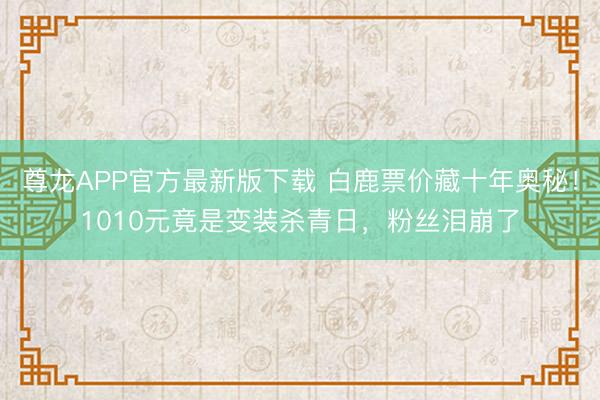 尊龙APP官方最新版下载 白鹿票价藏十年奥秘！1010元竟是变装杀青日，粉丝泪崩了