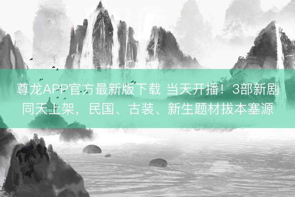 尊龙APP官方最新版下载 当天开播！3部新剧同天上架，民国、古装、新生题材拔本塞源