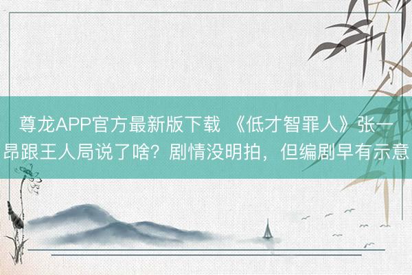 尊龙APP官方最新版下载 《低才智罪人》张一昂跟王人局说了啥？剧情没明拍，但编剧早有示意