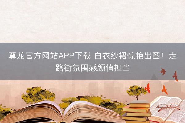 尊龙官方网站APP下载 白衣纱裙惊艳出圈！走路街氛围感颜值担当
