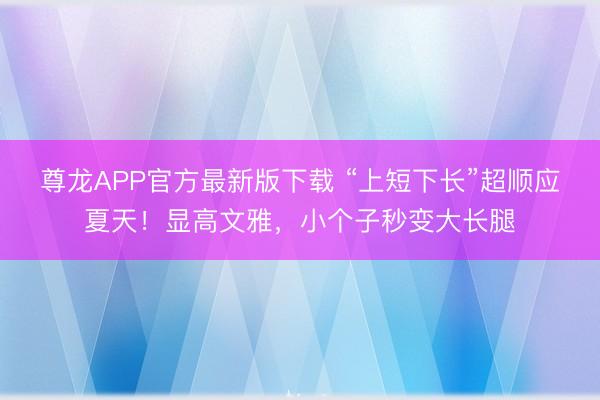 尊龙APP官方最新版下载 “上短下长”超顺应夏天!显高文雅,小个子秒变大长腿