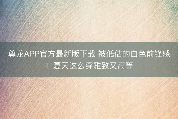 尊龙APP官方最新版下载 被低估的白色前锋感！夏天这么穿雅致又高等