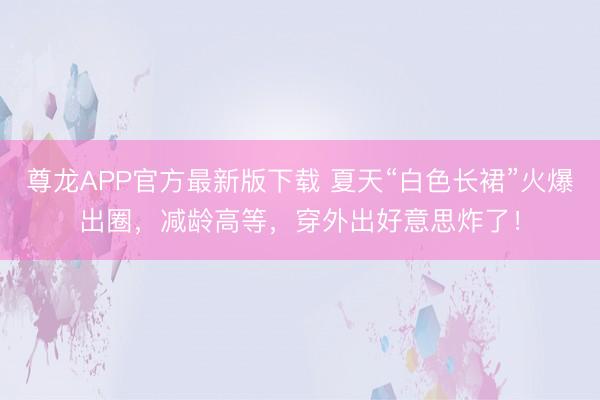 尊龙APP官方最新版下载 夏天“白色长裙”火爆出圈，减龄高等，穿外出好意思炸了！