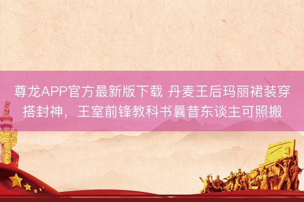 尊龙APP官方最新版下载 丹麦王后玛丽裙装穿搭封神，王室前锋教科书曩昔东谈主可照搬
