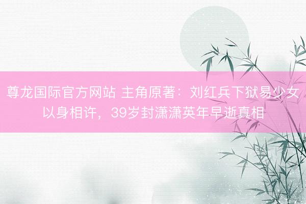 尊龙国际官方网站 主角原著：刘红兵下狱易少女以身相许，39岁封潇潇英年早逝真相